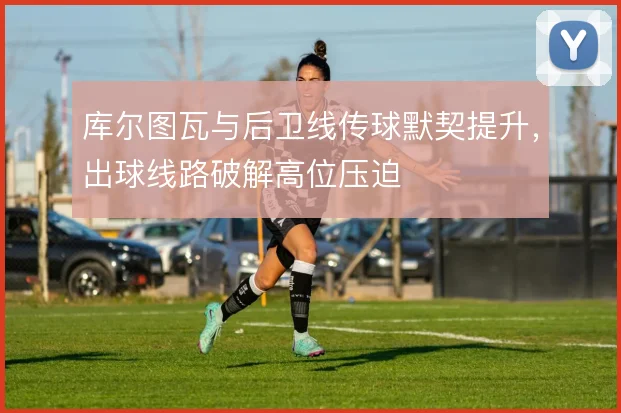 库尔图瓦与后卫线传球默契提升，出球线路破解高位压迫
