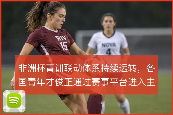 非洲杯青训联动体系持续运转,各国青年才俊正通过赛事平台进入主流视野