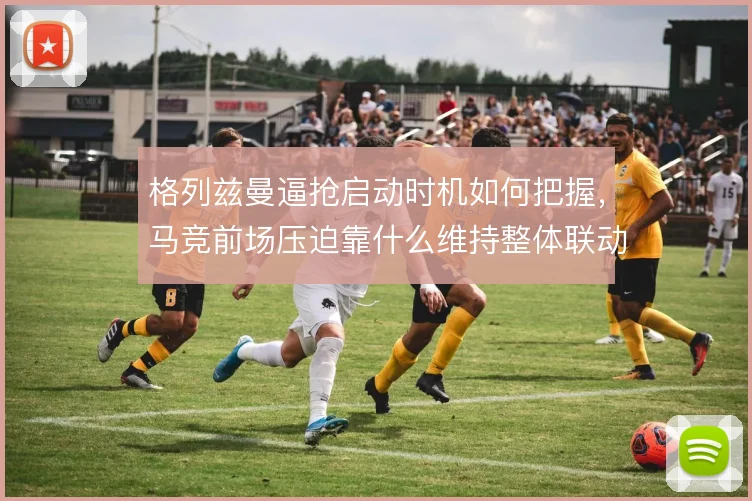 格列兹曼逼抢启动时机如何把握，马竞前场压迫靠什么维持整体联动