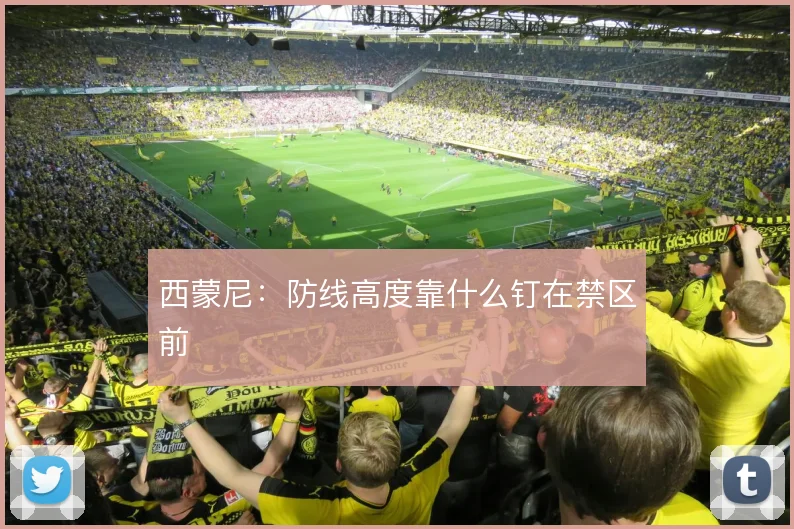 西蒙尼:防线高度靠什么钉在禁区前