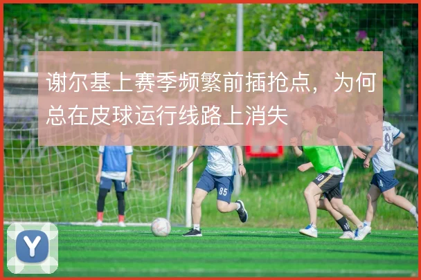 谢尔基上赛季频繁前插抢点，为何总在皮球运行线路上消失