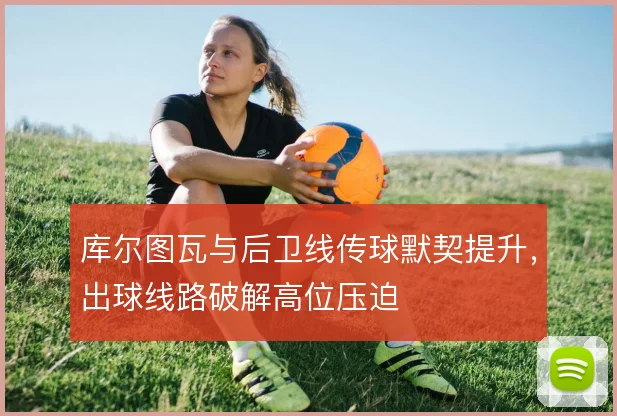 库尔图瓦与后卫线传球默契提升，出球线路破解高位压迫