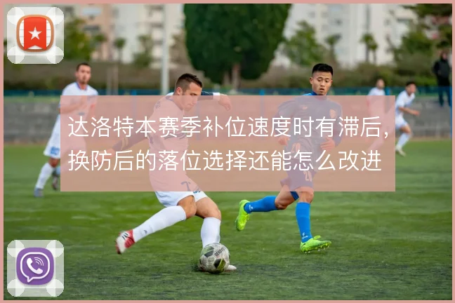 达洛特本赛季补位速度时有滞后，换防后的落位选择还能怎么改进
