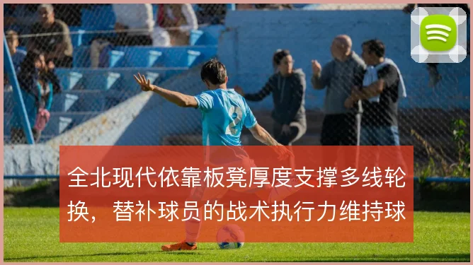 全北现代依靠板凳厚度支撑多线轮换,替补球员的战术执行力维持球队下限