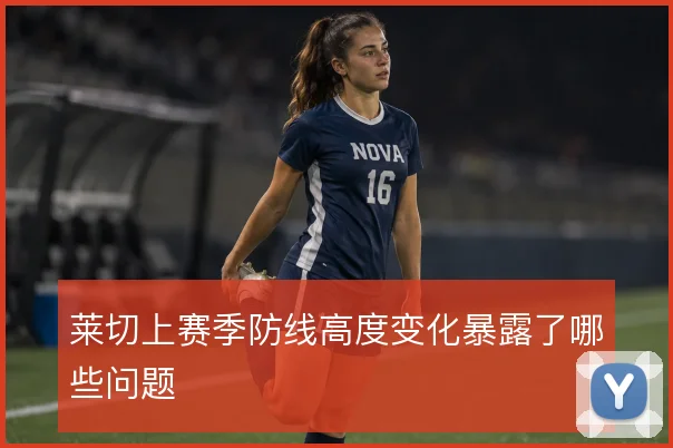 莱切上赛季防线高度变化暴露了哪些问题