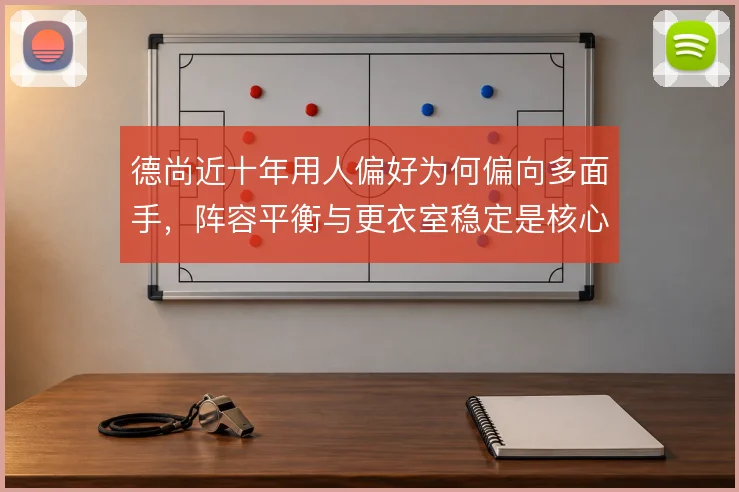德尚近十年用人偏好为何偏向多面手，阵容平衡与更衣室稳定是核心考量
