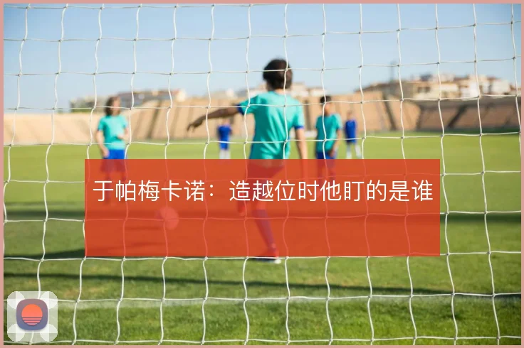 于帕梅卡诺:造越位时他盯的是谁
