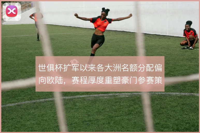 世俱杯扩军以来各大洲名额分配偏向欧陆，赛程厚度重塑豪门参赛策略