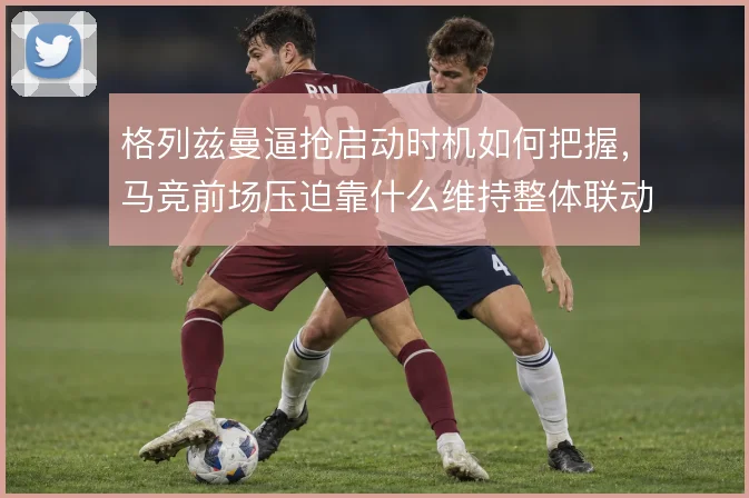 格列兹曼逼抢启动时机如何把握，马竞前场压迫靠什么维持整体联动