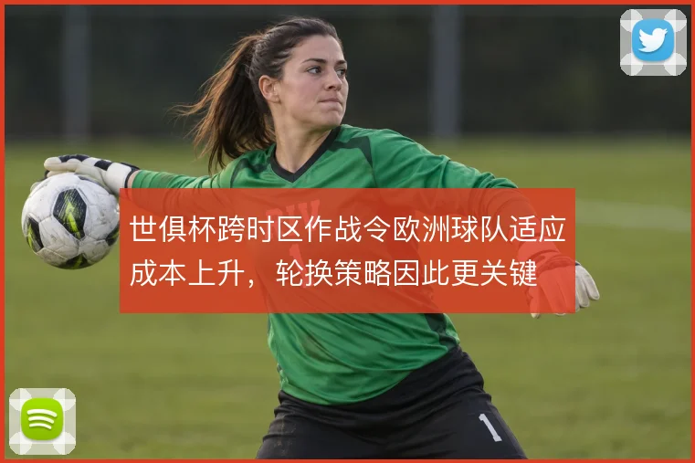世俱杯跨时区作战令欧洲球队适应成本上升,轮换策略因此更关键