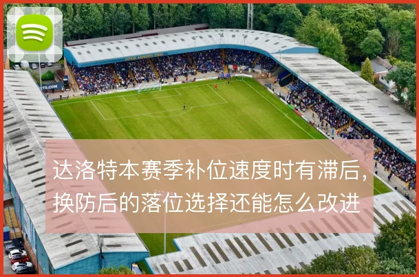 达洛特本赛季补位速度时有滞后,换防后的落位选择还能怎么改进