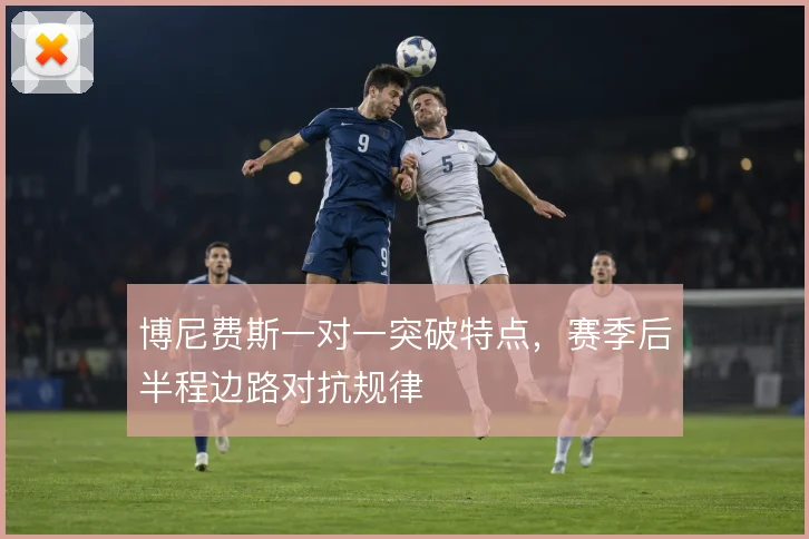 博尼费斯一对一突破特点,赛季后半程边路对抗规律
