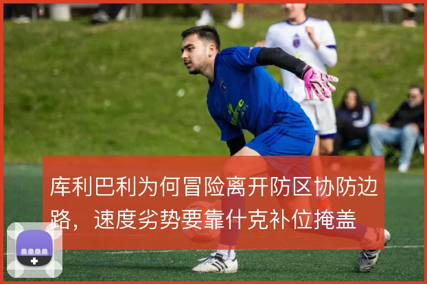 库利巴利为何冒险离开防区协防边路，速度劣势要靠什克补位掩盖