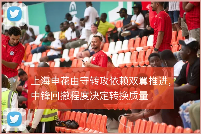 上海申花由守转攻依赖双翼推进，中锋回撤程度决定转换质量