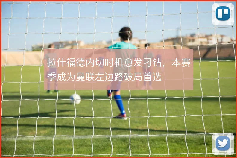 拉什福德内切时机愈发刁钻，本赛季成为曼联左边路破局首选