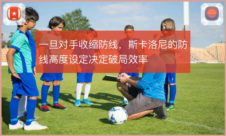 一旦对手收缩防线，斯卡洛尼的防线高度设定决定破局效率