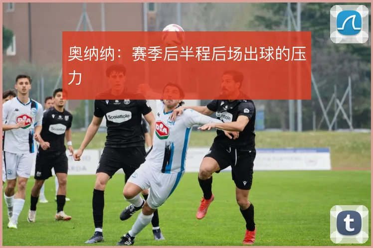 奥纳纳：赛季后半程后场出球的压力